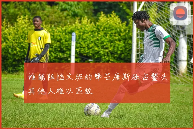 谁能阻挡文班的锋芒唐斯独占鳌头其他人难以匹敌