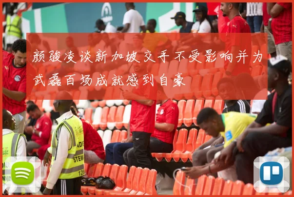 颜骏凌谈新加坡交手不受影响并为武磊百场成就感到自豪