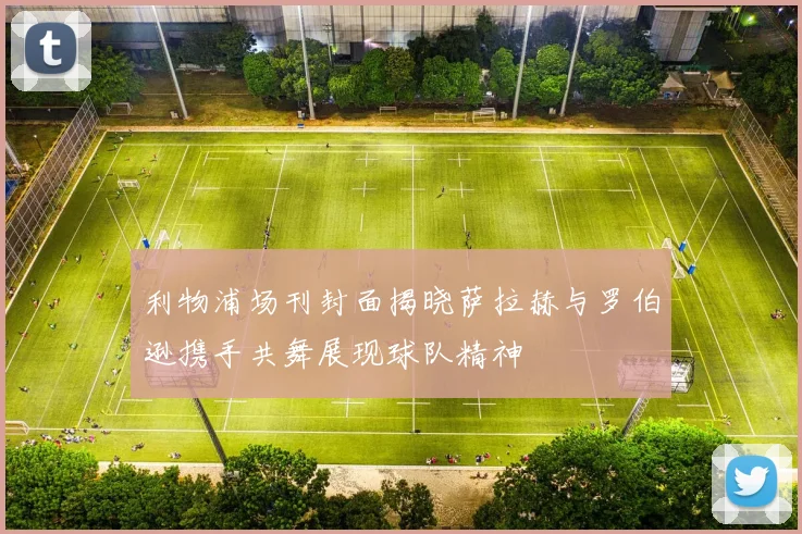 利物浦场刊封面揭晓萨拉赫与罗伯逊携手共舞展现球队精神