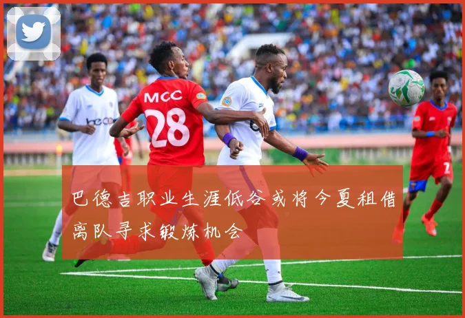 巴德吉职业生涯低谷或将今夏租借离队寻求锻炼机会