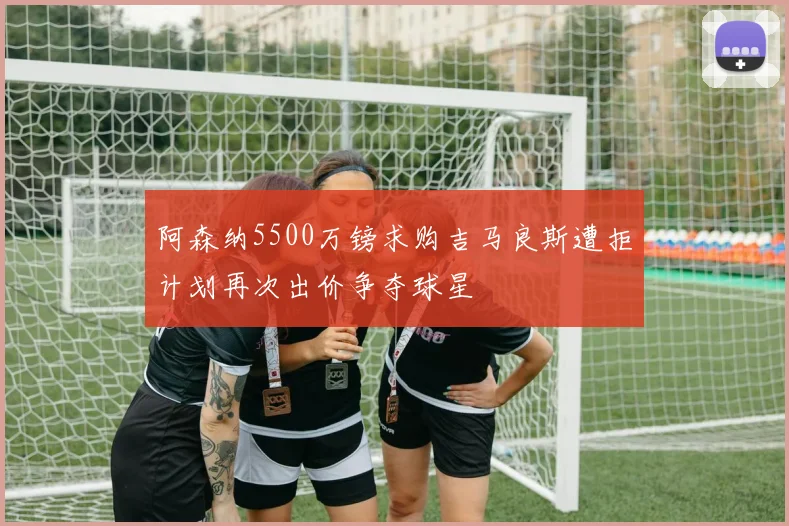 阿森纳5500万镑求购吉马良斯遭拒计划再次出价争夺球星