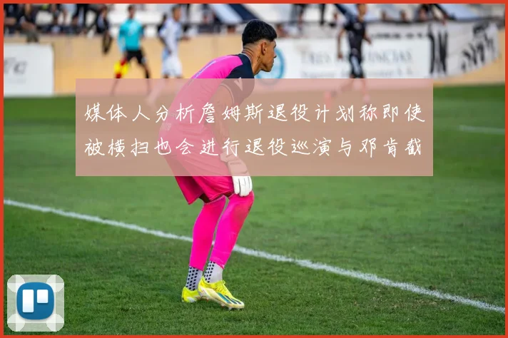 媒体人分析詹姆斯退役计划称即使被横扫也会进行退役巡演与邓肯截然不同