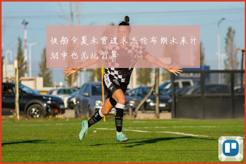快船今夏未曾追求杰伦布朗未来计划中也无此打算