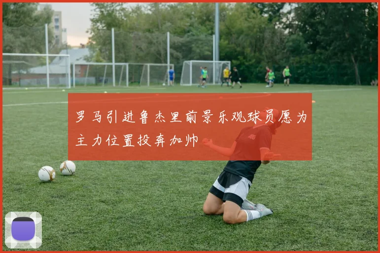 罗马引进鲁杰里前景乐观球员愿为主力位置投奔加帅