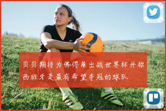 贝贝期待为佛得角出战世界杯并称西班牙是最有希望夺冠的球队