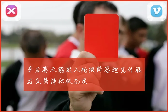 季后赛未能进入轮换阵容迪克对猛龙交易持积极态度