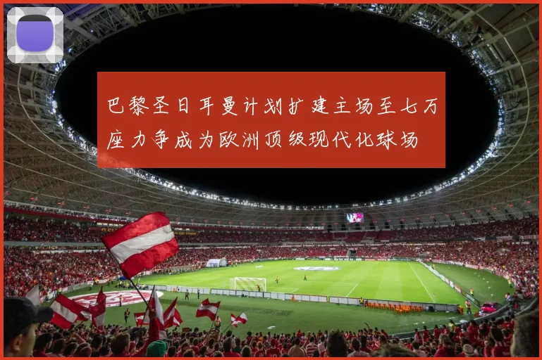 巴黎圣日耳曼计划扩建主场至七万座力争成为欧洲顶级现代化球场