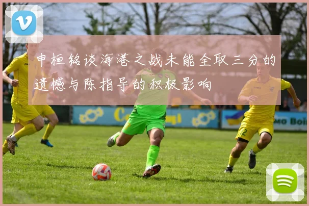 申桓铭谈海港之战未能全取三分的遗憾与陈指导的积极影响